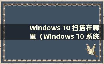 Windows 10 扫描在哪里（Windows 10 系统扫描在哪里）